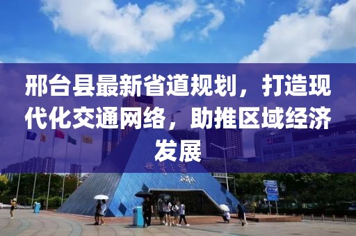 邢台县最新省道规划，打造现代化交通网络，助推区域经济发展