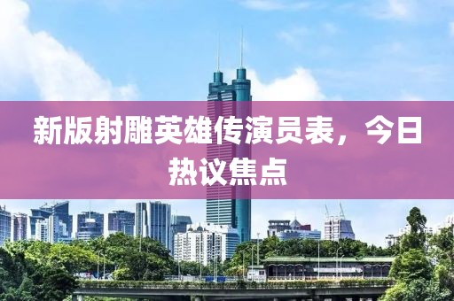新版射雕英雄传演员表，今日热议焦点