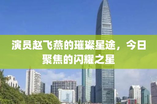 演员赵飞燕的璀璨星途，今日聚焦的闪耀之星