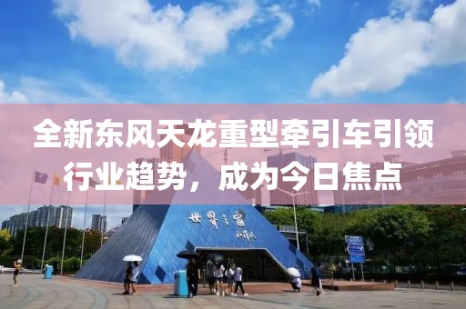 全新东风天龙重型牵引车引领行业趋势，成为今日焦点
