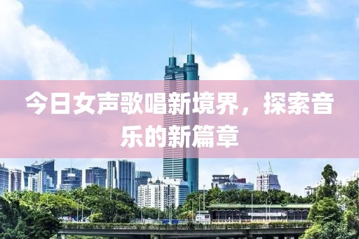 今日女声歌唱新境界，探索音乐的新篇章