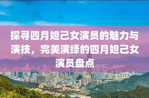 探寻四月妲己女演员的魅力与演技，完美演绎的四月妲己女演员盘点