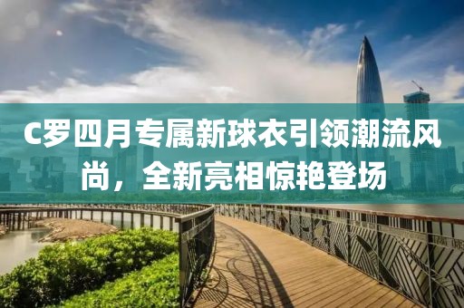 C罗四月专属新球衣引领潮流风尚，全新亮相惊艳登场