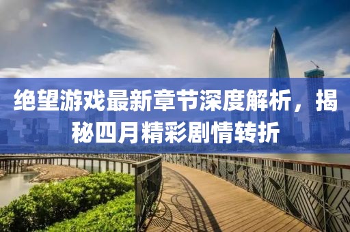 绝望游戏最新章节深度解析，揭秘四月精彩剧情转折