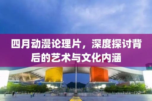 四月动漫论理片，深度探讨背后的艺术与文化内涵