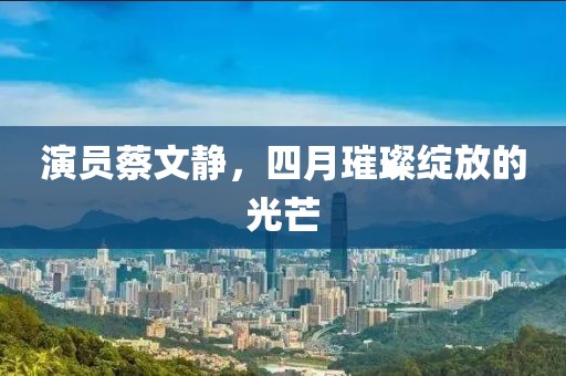 演员蔡文静，四月璀璨绽放的光芒