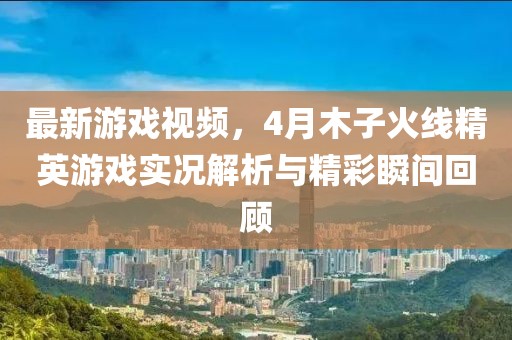 最新游戏视频，4月木子火线精英游戏实况解析与精彩瞬间回顾