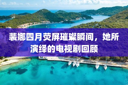 裴娜四月荧屏璀璨瞬间，她所演绎的电视剧回顾