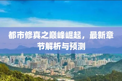 都市修真之巅峰崛起，最新章节解析与预测