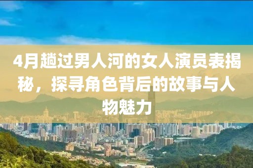 4月趟过男人河的女人演员表揭秘，探寻角色背后的故事与人物魅力