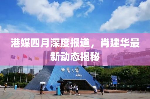 港媒四月深度报道，肖建华最新动态揭秘