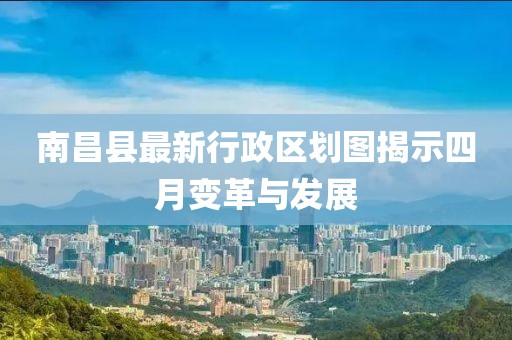 南昌县最新行政区划图揭示四月变革与发展