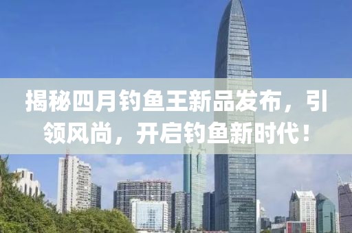 揭秘四月钓鱼王新品发布，引领风尚，开启钓鱼新时代！