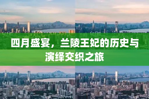 四月盛宴，兰陵王妃的历史与演绎交织之旅