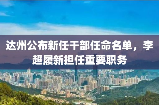 达州公布新任干部任命名单，李超履新担任重要职务