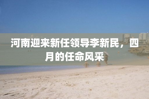 河南迎来新任领导李新民，四月的任命风采