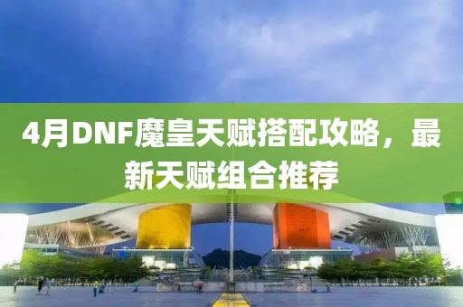 4月DNF魔皇天赋搭配攻略，最新天赋组合推荐