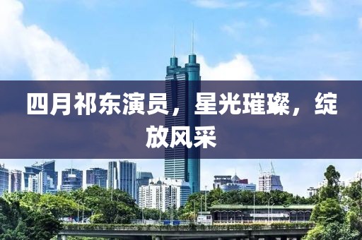 四月祁东演员，星光璀璨，绽放风采