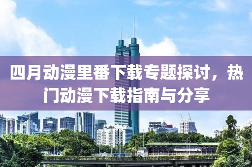 四月动漫里番下载专题探讨，热门动漫下载指南与分享
