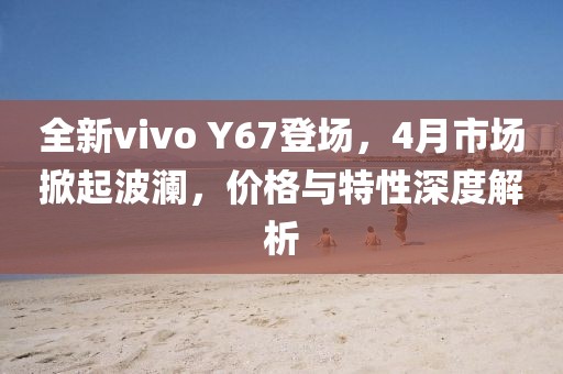 全新vivo Y67登场，4月市场掀起波澜，价格与特性深度解析