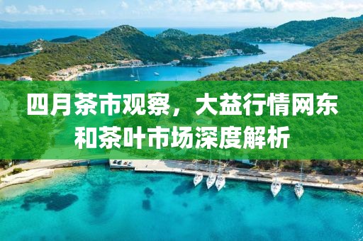 四月茶市观察，大益行情网东和茶叶市场深度解析