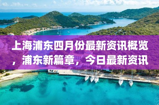 上海浦东四月份最新资讯概览，浦东新篇章，今日最新资讯
