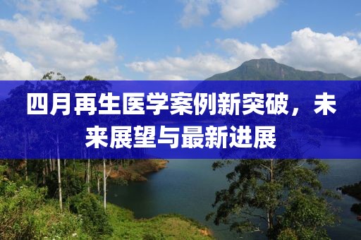 四月再生医学案例新突破，未来展望与最新进展