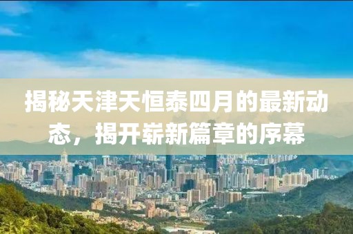 揭秘天津天恒泰四月的最新动态，揭开崭新篇章的序幕