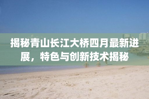 揭秘青山长江大桥四月最新进展，特色与创新技术揭秘