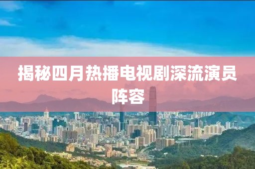 揭秘四月热播电视剧深流演员阵容