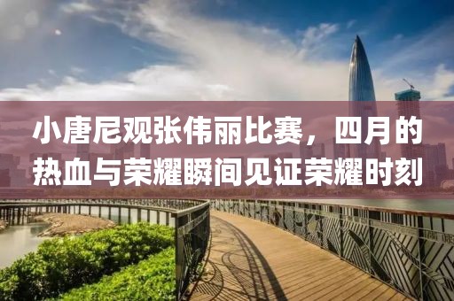 小唐尼观张伟丽比赛，四月的热血与荣耀瞬间见证荣耀时刻
