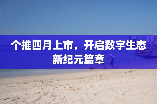 个推四月上市，开启数字生态新纪元篇章