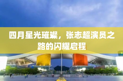 四月星光璀璨，张志超演员之路的闪耀启程