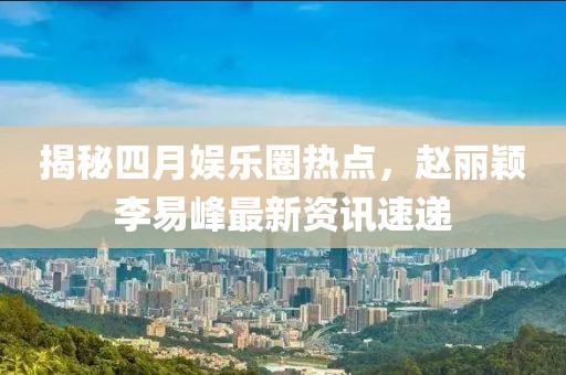 揭秘四月娱乐圈热点，赵丽颖李易峰最新资讯速递