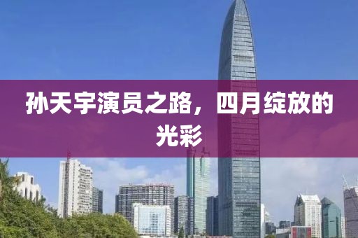 孙天宇演员之路，四月绽放的光彩