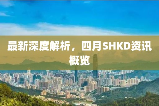 最新深度解析，四月SHKD资讯概览