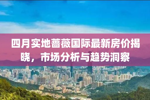 四月实地蔷薇国际最新房价揭晓，市场分析与趋势洞察