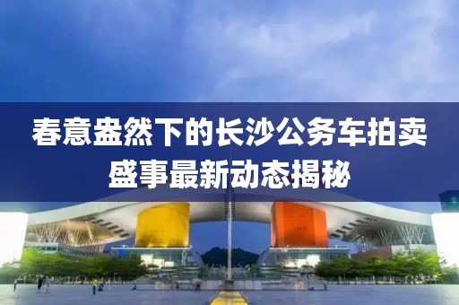 春意盎然下的长沙公务车拍卖盛事最新动态揭秘