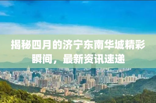 揭秘四月的济宁东南华城精彩瞬间，最新资讯速递