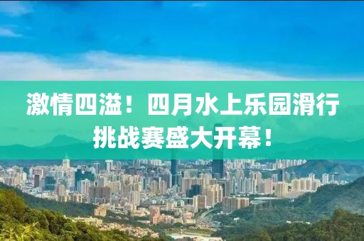 激情四溢！四月水上乐园滑行挑战赛盛大开幕！