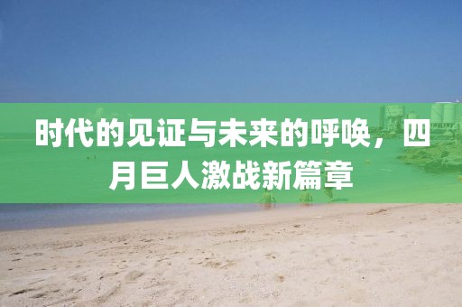 时代的见证与未来的呼唤，四月巨人激战新篇章