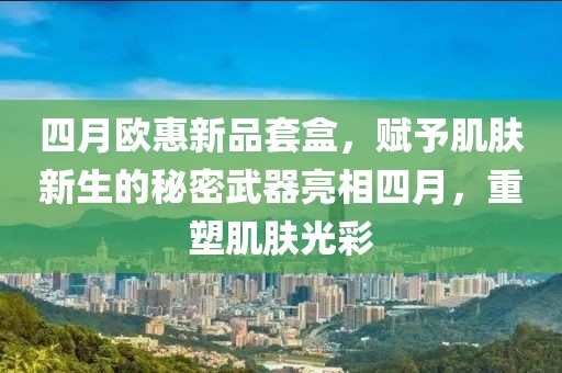 四月欧惠新品套盒，赋予肌肤新生的秘密武器亮相四月，重塑肌肤光彩