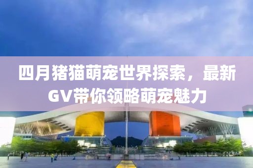 四月猪猫萌宠世界探索，最新GV带你领略萌宠魅力