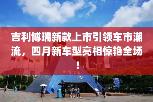 吉利博瑞新款上市引领车市潮流，四月新车型亮相惊艳全场！