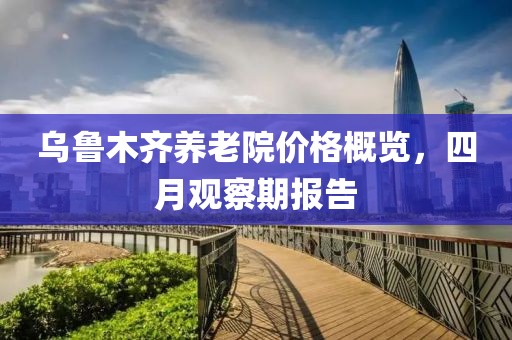 乌鲁木齐养老院价格概览，四月观察期报告