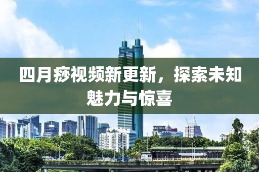 四月痧视频新更新，探索未知魅力与惊喜