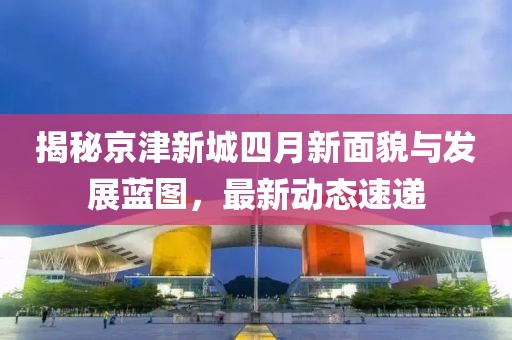 揭秘京津新城四月新面貌与发展蓝图，最新动态速递