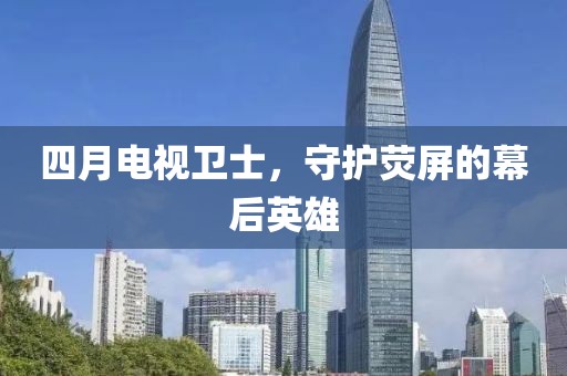 四月电视卫士，守护荧屏的幕后英雄