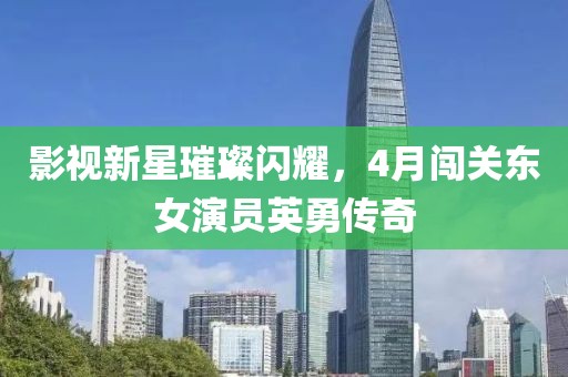 影视新星璀璨闪耀，4月闯关东女演员英勇传奇