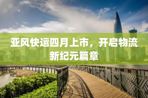 亚风快运四月上市，开启物流新纪元篇章